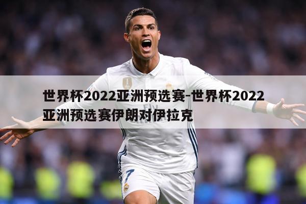 世界杯2022亚洲预选赛-世界杯2022亚洲预选赛伊朗对伊拉克