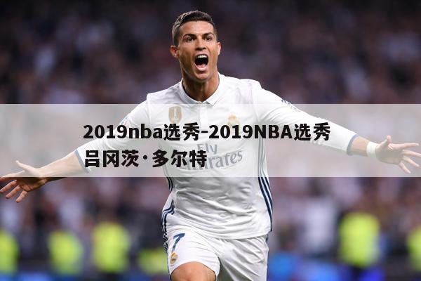 2019nba选秀-2019NBA选秀 吕冈茨·多尔特