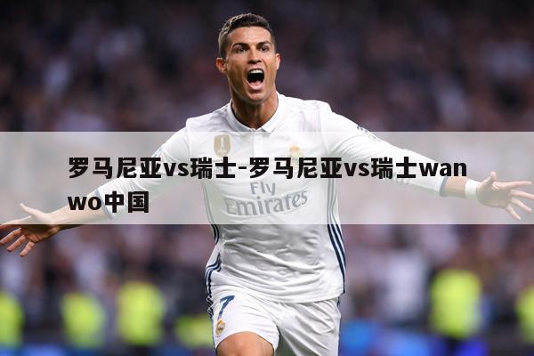 罗马尼亚vs瑞士-罗马尼亚vs瑞士wanwo中国
