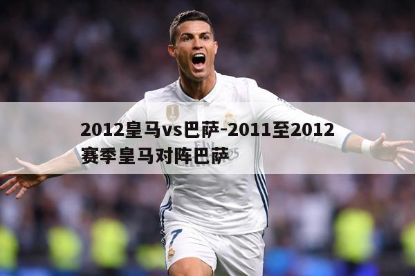 2012皇马vs巴萨-2011至2012赛季皇马对阵巴萨