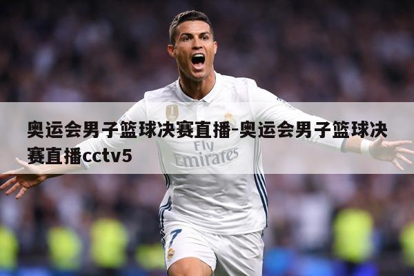 奥运会男子篮球决赛直播-奥运会男子篮球决赛直播cctv5