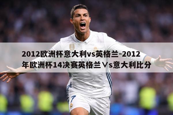 2012欧洲杯意大利vs英格兰-2012年欧洲杯14决赛英格兰∨s意大利比分