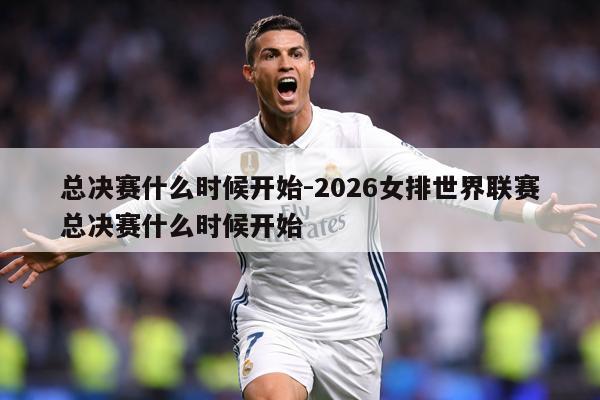总决赛什么时候开始-2026女排世界联赛总决赛什么时候开始